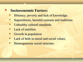  Socioeconomic Factors:Socioeconomic Factors:
 Illiteracy, poverty and lack of knowledge.Illiteracy, poverty and lack of knowledge.
 Superstitions, harmful customs and traditions.Superstitions, harmful customs and traditions.
 Unhealthy cultural standards.Unhealthy cultural standards.
 Lack of nutritionLack of nutrition
 Growth in populationGrowth in population
 Lack of faith in moral and social values.Lack of faith in moral and social values.
 Heterogeneous social structure.Heterogeneous social structure.
 