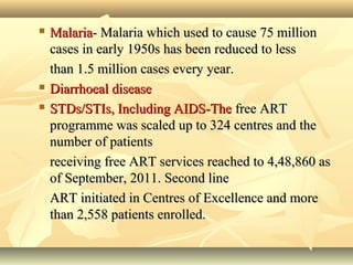  MalariaMalaria- Malaria which used to cause 75 million- Malaria which used to cause 75 million
cases in early 1950s has been reduced to lesscases in early 1950s has been reduced to less
than 1.5 million cases every year.than 1.5 million cases every year.
 Diarrhoeal diseaseDiarrhoeal disease
 STDs/STIs, Including AIDS-TheSTDs/STIs, Including AIDS-The free ARTfree ART
programme was scaled up to 324 centres and theprogramme was scaled up to 324 centres and the
number of patientsnumber of patients
receiving free ART services reached to 4,48,860 asreceiving free ART services reached to 4,48,860 as
of September, 2011. Second lineof September, 2011. Second line
ART initiated in Centres of Excellence and moreART initiated in Centres of Excellence and more
than 2,558 patients enrolled.than 2,558 patients enrolled.
 