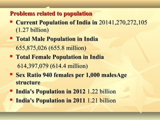 Problems related to populationProblems related to population
 Current Population of India inCurrent Population of India in 20141,270,272,10520141,270,272,105
(1.27 billion)(1.27 billion)
 Total Male Population in IndiaTotal Male Population in India
655,875,026 (655.8 million)655,875,026 (655.8 million)
 Total Female Population in IndiaTotal Female Population in India
614,397,079 (614.4 million)614,397,079 (614.4 million)
 Sex Ratio 940 females per 1,000 malesAgeSex Ratio 940 females per 1,000 malesAge
structurestructure
 India's Population in 2012India's Population in 2012 1.22 billion1.22 billion
 India's Population in 2011India's Population in 2011 1.21 billion1.21 billion
 