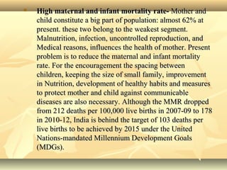  High maternal and infant mortality rate-High maternal and infant mortality rate- Mother andMother and
child constitute a big part of population: almost 62% atchild constitute a big part of population: almost 62% at
present. these two belong to the weakest segment.present. these two belong to the weakest segment.
Malnutrition, infection, uncontrolled reproduction, andMalnutrition, infection, uncontrolled reproduction, and
Medical reasons, influences the health of mother. PresentMedical reasons, influences the health of mother. Present
problem is to reduce the maternal and infant mortalityproblem is to reduce the maternal and infant mortality
rate. For the encouragement the spacing betweenrate. For the encouragement the spacing between
children, keeping the size of small family, improvementchildren, keeping the size of small family, improvement
in Nutrition, development of healthy habits and measuresin Nutrition, development of healthy habits and measures
to protect mother and child against communicableto protect mother and child against communicable
diseases are also necessary. Although the MMR droppeddiseases are also necessary. Although the MMR dropped
from 212 deaths per 100,000 live births in 2007-09 to 178from 212 deaths per 100,000 live births in 2007-09 to 178
in 2010-12, India is behind the target of 103 deaths perin 2010-12, India is behind the target of 103 deaths per
live births to be achieved by 2015 under the Unitedlive births to be achieved by 2015 under the United
Nations-mandated Millennium Development GoalsNations-mandated Millennium Development Goals
(MDGs).(MDGs).
 
