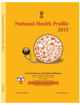NationalHealthProfile2015CBHI
CBHI
www.cbhi-hsprod.nic.in www.cbhidghs.nic.in
CBHI Email : dircbhi@nic.in
Central Bureau of Health Intelligence
Directorate General of Health Services
Ministry of Health and Family Welfare
Govt. of India
Nirman Bhawan, New Delhi-110108
Issue
1
th
National Health Profile
2015
National Health Profile
2015
f (
WHO Collaborating Centre on Family of Ineternational
Classi ications ICD-10, ICF & ICHI)
10
 