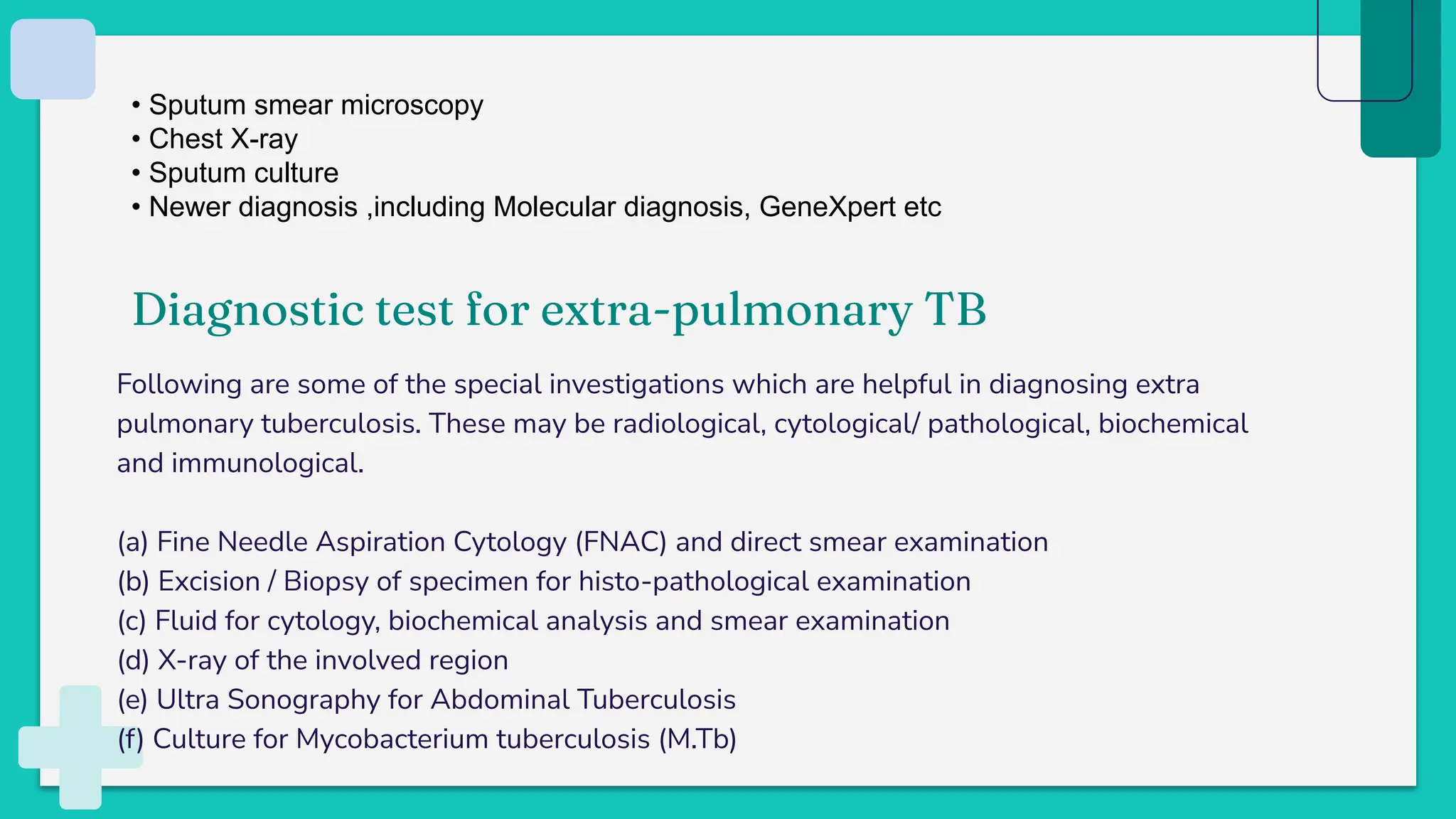 Following are some of the special investigations which are helpful in diagnosing extra
pulmonary tuberculosis. These may be radiological, cytological/ pathological, biochemical
and immunological.
(a) Fine Needle Aspiration Cytology (FNAC) and direct smear examination
(b) Excision / Biopsy of specimen for histo-pathological examination
(c) Fluid for cytology, biochemical analysis and smear examination
(d) X-ray of the involved region
(e) Ultra Sonography for Abdominal Tuberculosis
(f) Culture for Mycobacterium tuberculosis (M.Tb)
• Sputum smear microscopy
• Chest X-ray
• Sputum culture
• Newer diagnosis ,including Molecular diagnosis, GeneXpert etc
Diagnostic test for extra-pulmonary TB
 