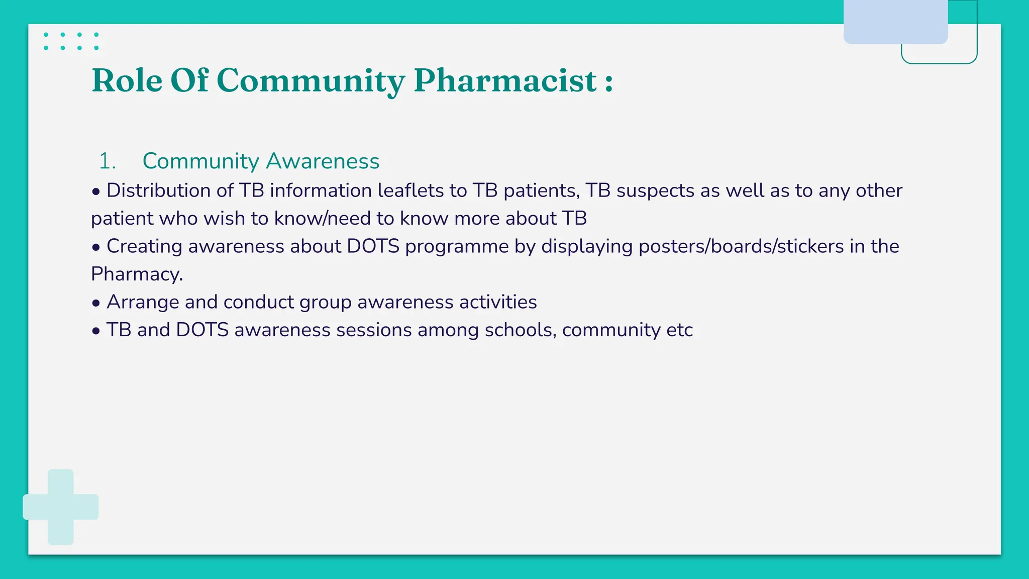 Role Of Community Pharmacist :
1. Community Awareness
• Distribution of TB information leaﬂets to TB patients, TB suspects as well as to any other
patient who wish to know/need to know more about TB
• Creating awareness about DOTS programme by displaying posters/boards/stickers in the
Pharmacy.
• Arrange and conduct group awareness activities
• TB and DOTS awareness sessions among schools, community etc
 