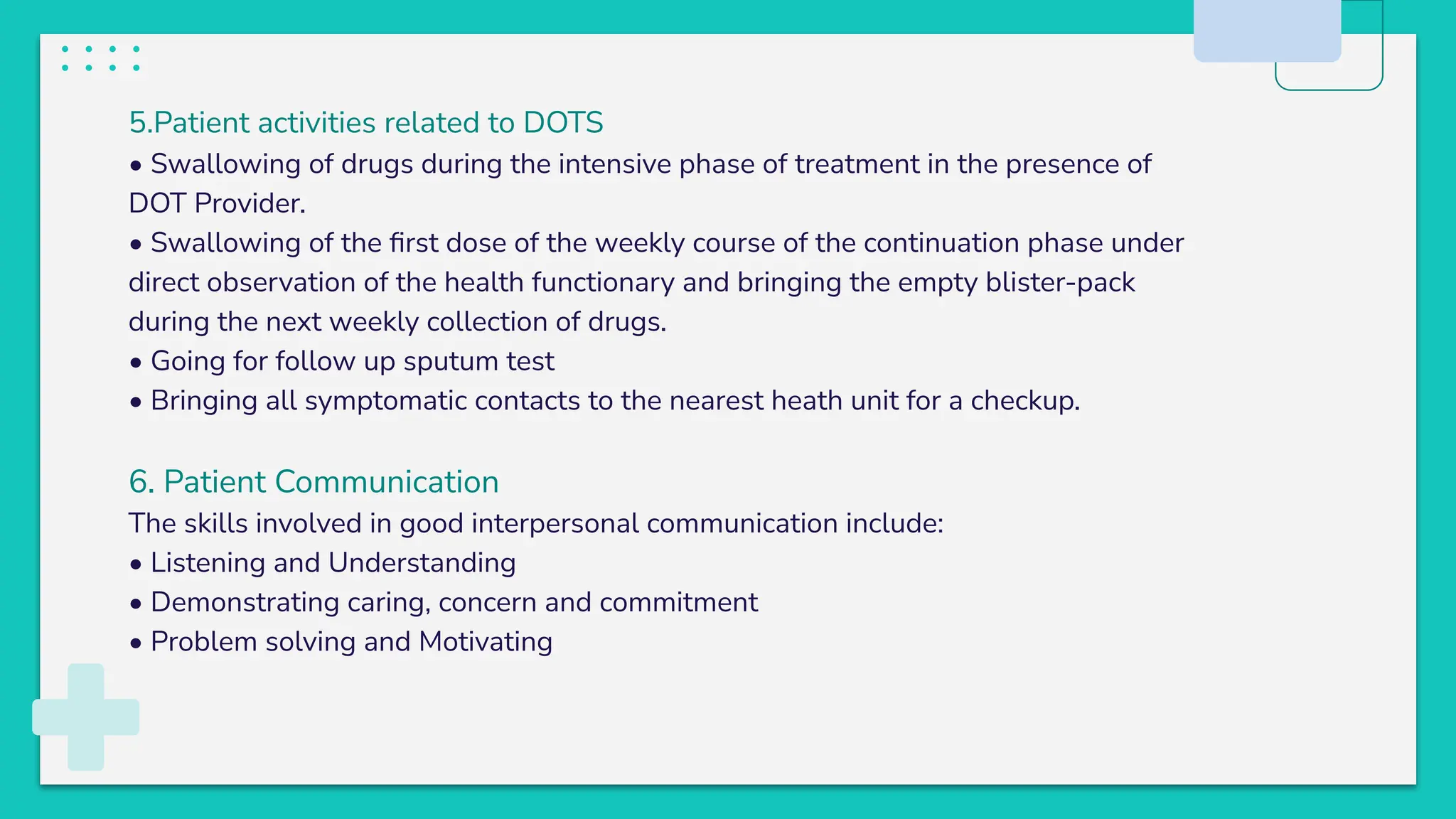 5.Patient activities related to DOTS
• Swallowing of drugs during the intensive phase of treatment in the presence of
DOT Provider.
• Swallowing of the ﬁrst dose of the weekly course of the continuation phase under
direct observation of the health functionary and bringing the empty blister-pack
during the next weekly collection of drugs.
• Going for follow up sputum test
• Bringing all symptomatic contacts to the nearest heath unit for a checkup.
6. Patient Communication
The skills involved in good interpersonal communication include:
• Listening and Understanding
• Demonstrating caring, concern and commitment
• Problem solving and Motivating
 