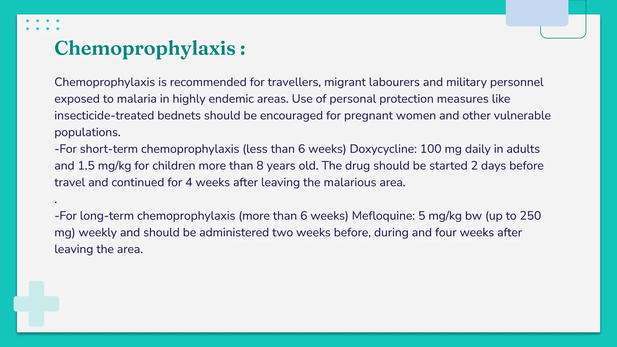 Chemoprophylaxis :
Chemoprophylaxis is recommended for travellers, migrant labourers and military personnel
exposed to malaria in highly endemic areas. Use of personal protection measures like
insecticide-treated bednets should be encouraged for pregnant women and other vulnerable
populations.
-For short-term chemoprophylaxis (less than 6 weeks) Doxycycline: 100 mg daily in adults
and 1.5 mg/kg for children more than 8 years old. The drug should be started 2 days before
travel and continued for 4 weeks after leaving the malarious area.
.
-For long-term chemoprophylaxis (more than 6 weeks) Meﬂoquine: 5 mg/kg bw (up to 250
mg) weekly and should be administered two weeks before, during and four weeks after
leaving the area.
 