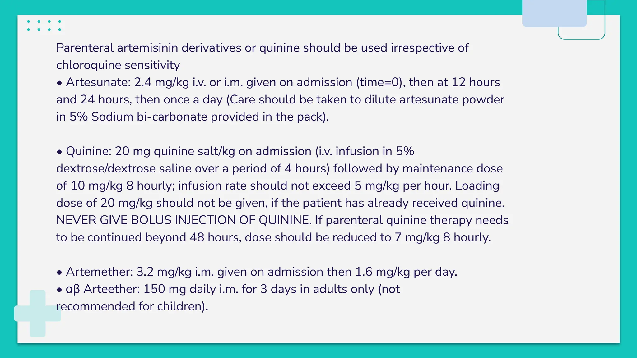 Parenteral artemisinin derivatives or quinine should be used irrespective of
chloroquine sensitivity
• Artesunate: 2.4 mg/kg i.v. or i.m. given on admission (time=0), then at 12 hours
and 24 hours, then once a day (Care should be taken to dilute artesunate powder
in 5% Sodium bi-carbonate provided in the pack).
• Quinine: 20 mg quinine salt/kg on admission (i.v. infusion in 5%
dextrose/dextrose saline over a period of 4 hours) followed by maintenance dose
of 10 mg/kg 8 hourly; infusion rate should not exceed 5 mg/kg per hour. Loading
dose of 20 mg/kg should not be given, if the patient has already received quinine.
NEVER GIVE BOLUS INJECTION OF QUININE. If parenteral quinine therapy needs
to be continued beyond 48 hours, dose should be reduced to 7 mg/kg 8 hourly.
• Artemether: 3.2 mg/kg i.m. given on admission then 1.6 mg/kg per day.
• αβ Arteether: 150 mg daily i.m. for 3 days in adults only (not
recommended for children).
 
