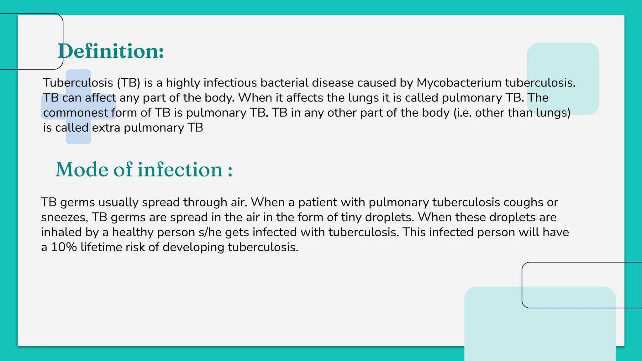 Deﬁnition:
Tuberculosis (TB) is a highly infectious bacterial disease caused by Mycobacterium tuberculosis.
TB can affect any part of the body. When it affects the lungs it is called pulmonary TB. The
commonest form of TB is pulmonary TB. TB in any other part of the body (i.e. other than lungs)
is called extra pulmonary TB
Mode of infection :
TB germs usually spread through air. When a patient with pulmonary tuberculosis coughs or
sneezes, TB germs are spread in the air in the form of tiny droplets. When these droplets are
inhaled by a healthy person s/he gets infected with tuberculosis. This infected person will have
a 10% lifetime risk of developing tuberculosis.
 