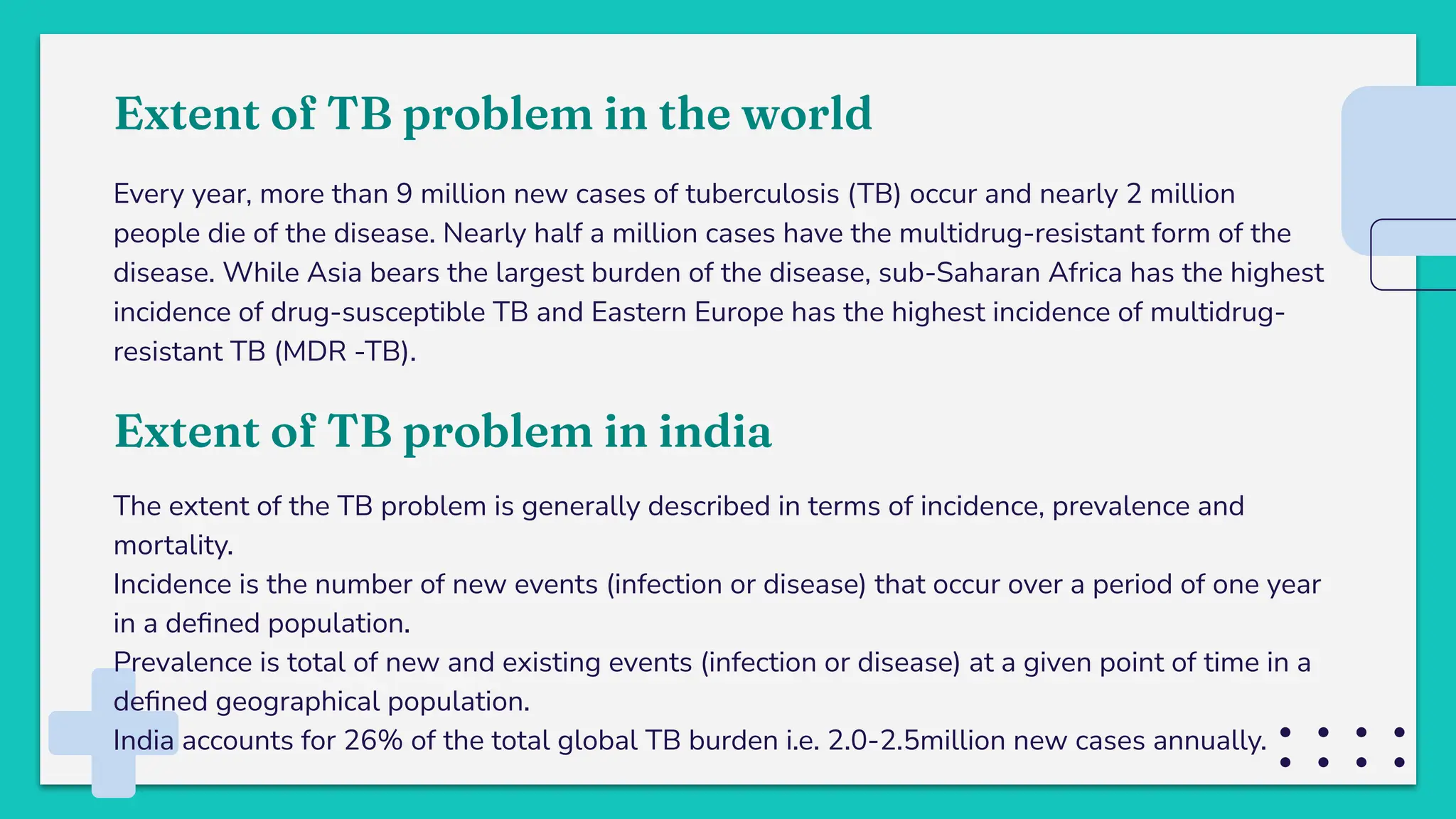 Extent of TB problem in the world
Every year, more than 9 million new cases of tuberculosis (TB) occur and nearly 2 million
people die of the disease. Nearly half a million cases have the multidrug-resistant form of the
disease. While Asia bears the largest burden of the disease, sub-Saharan Africa has the highest
incidence of drug-susceptible TB and Eastern Europe has the highest incidence of multidrug-
resistant TB (MDR -TB).
Extent of TB problem in india
The extent of the TB problem is generally described in terms of incidence, prevalence and
mortality.
Incidence is the number of new events (infection or disease) that occur over a period of one year
in a deﬁned population.
Prevalence is total of new and existing events (infection or disease) at a given point of time in a
deﬁned geographical population.
India accounts for 26% of the total global TB burden i.e. 2.0-2.5million new cases annually.
 