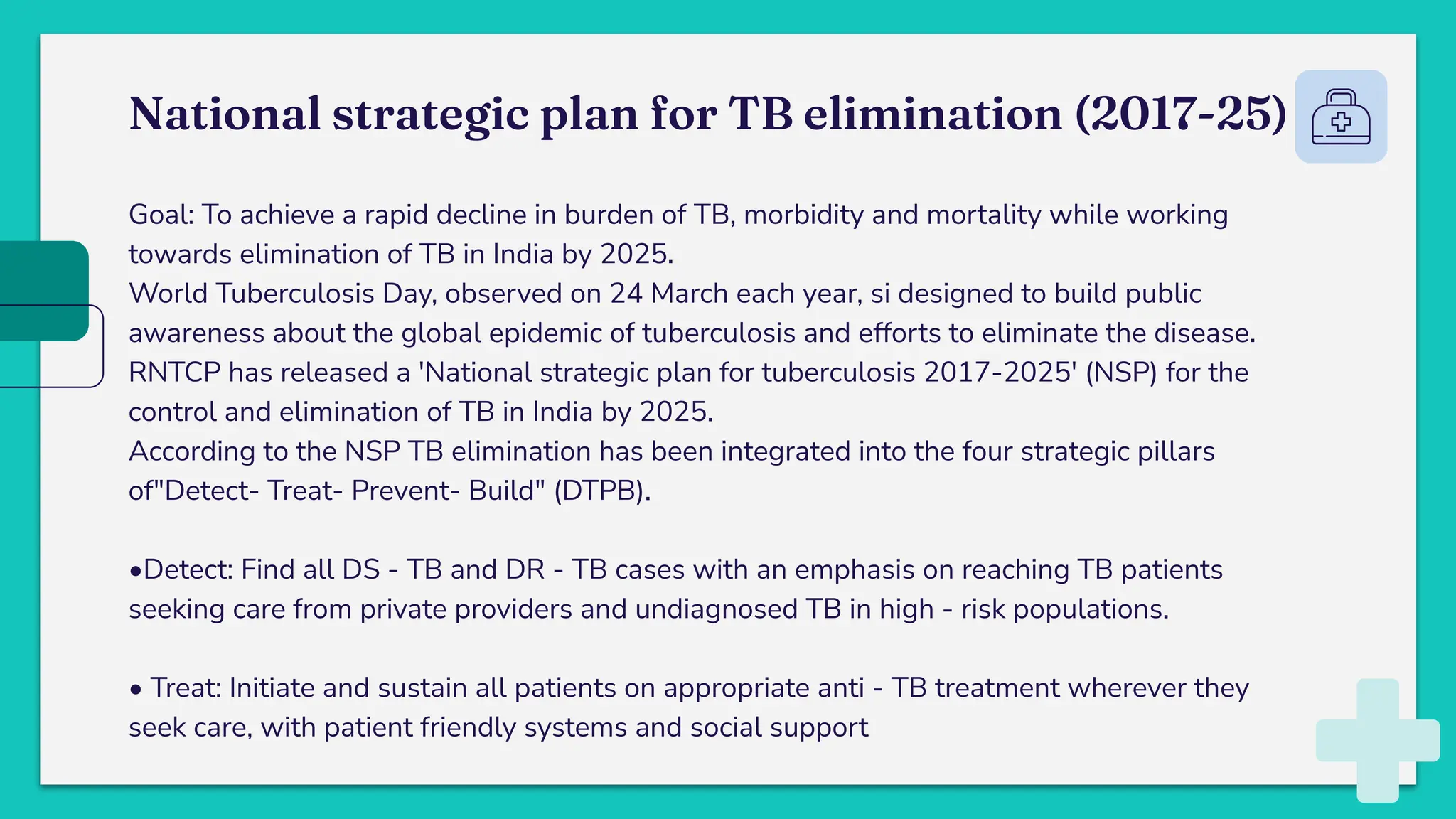 National strategic plan for TB elimination (2017-25)
Goal: To achieve a rapid decline in burden of TB, morbidity and mortality while working
towards elimination of TB in India by 2025.
World Tuberculosis Day, observed on 24 March each year, si designed to build public
awareness about the global epidemic of tuberculosis and efforts to eliminate the disease.
RNTCP has released a 'National strategic plan for tuberculosis 2017-2025' (NSP) for the
control and elimination of TB in India by 2025.
According to the NSP TB elimination has been integrated into the four strategic pillars
of"Detect- Treat- Prevent- Build" (DTPB).
•Detect: Find all DS - TB and DR - TB cases with an emphasis on reaching TB patients
seeking care from private providers and undiagnosed TB in high - risk populations.
• Treat: Initiate and sustain all patients on appropriate anti - TB treatment wherever they
seek care, with patient friendly systems and social support
 