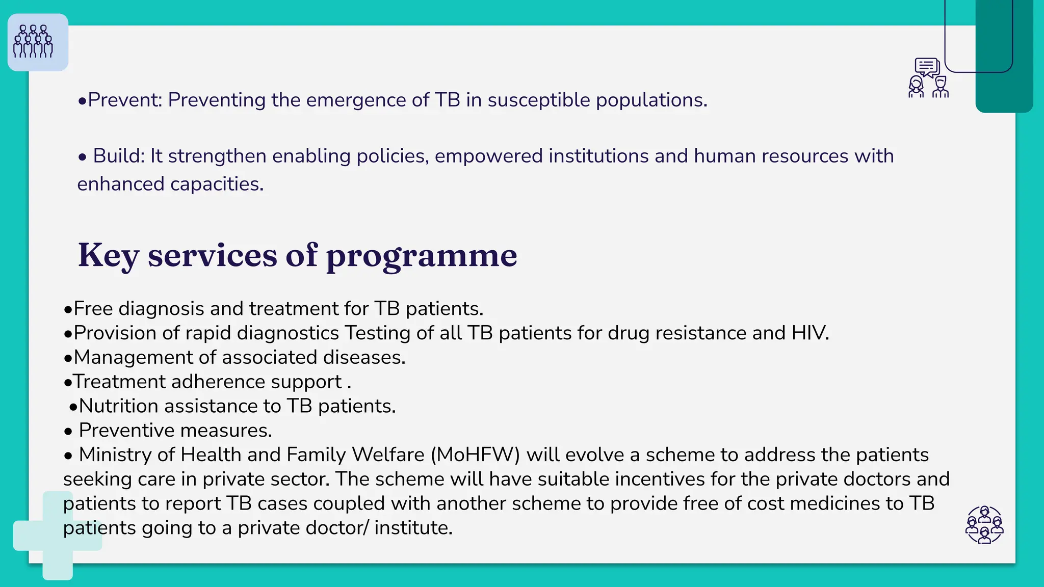 •Prevent: Preventing the emergence of TB in susceptible populations.
• Build: It strengthen enabling policies, empowered institutions and human resources with
enhanced capacities.
Key services of programme
•Free diagnosis and treatment for TB patients.
•Provision of rapid diagnostics Testing of all TB patients for drug resistance and HIV.
•Management of associated diseases.
•Treatment adherence support .
•Nutrition assistance to TB patients.
• Preventive measures.
• Ministry of Health and Family Welfare (MoHFW) will evolve a scheme to address the patients
seeking care in private sector. The scheme will have suitable incentives for the private doctors and
patients to report TB cases coupled with another scheme to provide free of cost medicines to TB
patients going to a private doctor/ institute.
 
