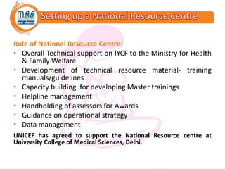 Role of National Resource Centre:
• Overall Technical support on IYCF to the Ministry for Health
& Family Welfare
• Development of technical resource material- training
manuals/guidelines
• Capacity building for developing Master trainings
• Helpline management
• Handholding of assessors for Awards
• Guidance on operational strategy
• Data management
UNICEF has agreed to support the National Resource centre at
University College of Medical Sciences, Delhi.
 