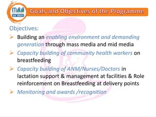 Objectives:
 Building an enabling environment and demanding
generation through mass media and mid media
 Capacity building of community health workers on
breastfeeding
 Capacity building of ANM/Nurses/Doctors in
lactation support & management at facilities & Role
reinforcement on Breastfeeding at delivery points
 Monitoring and awards /recognition
 