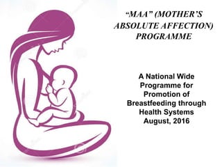 “MAA” (MOTHER’S
ABSOLUTE AFFECTION)
PROGRAMME
A National Wide
Programme for
Promotion of
Breastfeeding through
Health Systems
August, 2016
 