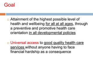 Goal
 Attainment of the highest possible level of
health and wellbeing for all at all ages, through
a preventive and promotive health care
orientation in all developmental policies
 Universal access to good quality health care
services without anyone having to face
financial hardship as a consequence
 