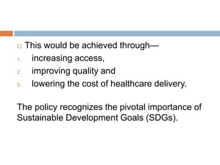  This would be achieved through—
1. increasing access,
2. improving quality and
3. lowering the cost of healthcare delivery.
The policy recognizes the pivotal importance of
Sustainable Development Goals (SDGs).
 