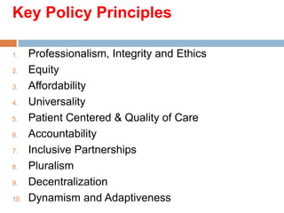 Key Policy Principles
1. Professionalism, Integrity and Ethics
2. Equity
3. Affordability
4. Universality
5. Patient Centered & Quality of Care
6. Accountability
7. Inclusive Partnerships
8. Pluralism
9. Decentralization
10. Dynamism and Adaptiveness
 