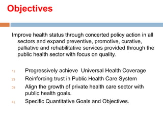 Objectives
Improve health status through concerted policy action in all
sectors and expand preventive, promotive, curative,
palliative and rehabilitative services provided through the
public health sector with focus on quality.
1) Progressively achieve Universal Health Coverage
2) Reinforcing trust in Public Health Care System
3) Align the growth of private health care sector with
public health goals.
4) Specific Quantitative Goals and Objectives.
 