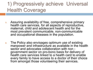 1) Progressively achieve Universal
Health Coverage
A. Assuring availability of free, comprehensive primary
health care services, for all aspects of reproductive,
maternal, child and adolescent health and for the
most prevalent communicable, non-communicable
and occupational diseases in the population.
B. The Policy also envisages optimum use of existing
manpower and infrastructure as available in the health
sector and advocates collaboration with non -
government sector on pro-bono basis for delivery of
health care services linked to a health card to enable
every family to have access to a doctor of their choice
from amongst those volunteering their services.
 