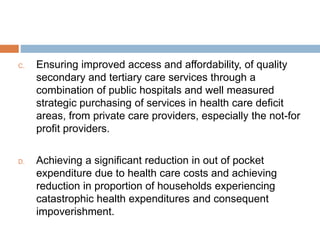 C. Ensuring improved access and affordability, of quality
secondary and tertiary care services through a
combination of public hospitals and well measured
strategic purchasing of services in health care deficit
areas, from private care providers, especially the not-for
profit providers.
D. Achieving a significant reduction in out of pocket
expenditure due to health care costs and achieving
reduction in proportion of households experiencing
catastrophic health expenditures and consequent
impoverishment.
 
