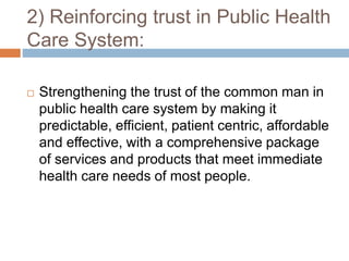 2) Reinforcing trust in Public Health
Care System:
 Strengthening the trust of the common man in
public health care system by making it
predictable, efficient, patient centric, affordable
and effective, with a comprehensive package
of services and products that meet immediate
health care needs of most people.
 