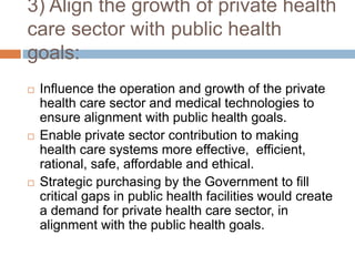 3) Align the growth of private health
care sector with public health
goals:
 Influence the operation and growth of the private
health care sector and medical technologies to
ensure alignment with public health goals.
 Enable private sector contribution to making
health care systems more effective, efficient,
rational, safe, affordable and ethical.
 Strategic purchasing by the Government to fill
critical gaps in public health facilities would create
a demand for private health care sector, in
alignment with the public health goals.
 