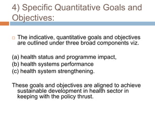 4) Specific Quantitative Goals and
Objectives:
 The indicative, quantitative goals and objectives
are outlined under three broad components viz.
(a) health status and programme impact,
(b) health systems performance
(c) health system strengthening.
These goals and objectives are aligned to achieve
sustainable development in health sector in
keeping with the policy thrust.
 