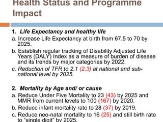Health Status and Programme
Impact
1. Life Expectancy and healthy life
a. Increase Life Expectancy at birth from 67.5 to 70 by
2025.
b. Establish regular tracking of Disability Adjusted Life
Years (DALY) Index as a measure of burden of disease
and its trends by major categories by 2022.
c. Reduction of TFR to 2.1 (2.3) at national and sub-
national level by 2025.
2. Mortality by Age and/ or cause
a. Reduce Under Five Mortality to 23 (43) by 2025 and
MMR from current levels to 100 (167) by 2020.
b. Reduce infant mortality rate to 28 (37) by 2019.
c. Reduce neo-natal mortality to 16 (25) and still birth rate
to “single digit” by 2025.
 