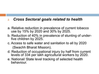 2. Cross Sectoral goals related to health
a. Relative reduction in prevalence of current tobacco
use by 15% by 2020 and 30% by 2025.
b. Reduction of 40% in prevalence of stunting of under-
five children by 2025.
c. Access to safe water and sanitation to all by 2020
(Swachh Bharat Mission).
d. Reduction of occupational injury by half from current
levels of 334 per lakh agricultural workers by 2020.
e. National/ State level tracking of selected health
behaviour.
 