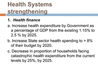 Health Systems
strengthening
1. Health finance
a. Increase health expenditure by Government as
a percentage of GDP from the existing 1.15% to
2.5 % by 2025.
b. Increase State sector health spending to > 8%
of their budget by 2020.
c. Decrease in proportion of households facing
catastrophic health expenditure from the current
levels by 25%, by 2025.
 