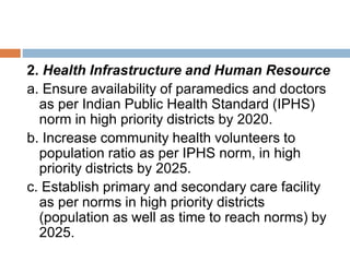 2. Health Infrastructure and Human Resource
a. Ensure availability of paramedics and doctors
as per Indian Public Health Standard (IPHS)
norm in high priority districts by 2020.
b. Increase community health volunteers to
population ratio as per IPHS norm, in high
priority districts by 2025.
c. Establish primary and secondary care facility
as per norms in high priority districts
(population as well as time to reach norms) by
2025.
 