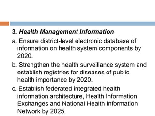 3. Health Management Information
a. Ensure district-level electronic database of
information on health system components by
2020.
b. Strengthen the health surveillance system and
establish registries for diseases of public
health importance by 2020.
c. Establish federated integrated health
information architecture, Health Information
Exchanges and National Health Information
Network by 2025.
 