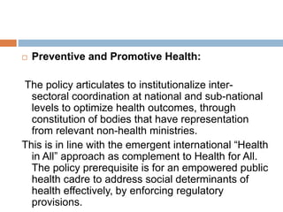  Preventive and Promotive Health:
The policy articulates to institutionalize inter-
sectoral coordination at national and sub-national
levels to optimize health outcomes, through
constitution of bodies that have representation
from relevant non-health ministries.
This is in line with the emergent international “Health
in All” approach as complement to Health for All.
The policy prerequisite is for an empowered public
health cadre to address social determinants of
health effectively, by enforcing regulatory
provisions.
 