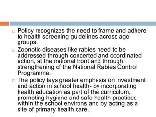  Policy recognizes the need to frame and adhere
to health screening guidelines across age
groups.
 Zoonotic diseases like rabies need to be
addressed through concerted and coordinated
action, at the national front and through
strengthening of the National Rabies Control
Programme.
 The policy lays greater emphasis on investment
and action in school health- by incorporating
health education as part of the curriculum,
promoting hygiene and safe health practices
within the school environs and by acting as a
site of primary health care.
 
