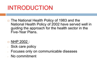INTRODUCTION
 The National Health Policy of 1983 and the
National Health Policy of 2002 have served well in
guiding the approach for the health sector in the
Five-Year Plans.
 NHP 2002 :
- Sick care policy
- Focuses only on communicable diseases
- No commitment
 