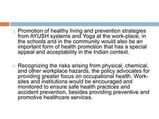  Promotion of healthy living and prevention strategies
from AYUSH systems and Yoga at the work-place, in
the schools and in the community would also be an
important form of health promotion that has a special
appeal and acceptability in the Indian context.
 Recognizing the risks arising from physical, chemical,
and other workplace hazards, the policy advocates for
providing greater focus on occupational health. Work-
sites and institutions would be encouraged and
monitored to ensure safe health practices and
accident prevention, besides providing preventive and
promotive healthcare services.
 