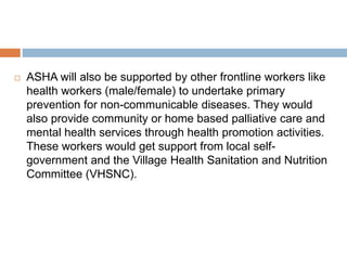  ASHA will also be supported by other frontline workers like
health workers (male/female) to undertake primary
prevention for non-communicable diseases. They would
also provide community or home based palliative care and
mental health services through health promotion activities.
These workers would get support from local self-
government and the Village Health Sanitation and Nutrition
Committee (VHSNC).
 