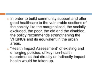  In order to build community support and offer
good healthcare to the vulnerable sections of
the society like the marginalised, the socially
excluded, the poor, the old and the disabled,
the policy recommends strengthening the
VHSNCs and its equivalent in the urban
areas.
 “Health Impact Assessment” of existing and
emerging policies, of key non-health
departments that directly or indirectly impact
health would be taken up.
 