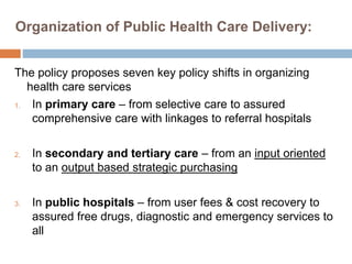 Organization of Public Health Care Delivery:
The policy proposes seven key policy shifts in organizing
health care services
1. In primary care – from selective care to assured
comprehensive care with linkages to referral hospitals
2. In secondary and tertiary care – from an input oriented
to an output based strategic purchasing
3. In public hospitals – from user fees & cost recovery to
assured free drugs, diagnostic and emergency services to
all
 