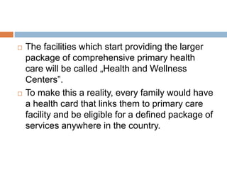  The facilities which start providing the larger
package of comprehensive primary health
care will be called „Health and Wellness
Centers‟.
 To make this a reality, every family would have
a health card that links them to primary care
facility and be eligible for a defined package of
services anywhere in the country.
 