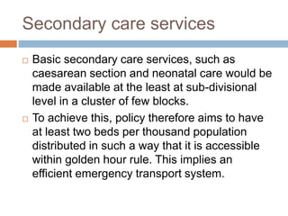 Secondary care services
 Basic secondary care services, such as
caesarean section and neonatal care would be
made available at the least at sub-divisional
level in a cluster of few blocks.
 To achieve this, policy therefore aims to have
at least two beds per thousand population
distributed in such a way that it is accessible
within golden hour rule. This implies an
efficient emergency transport system.
 