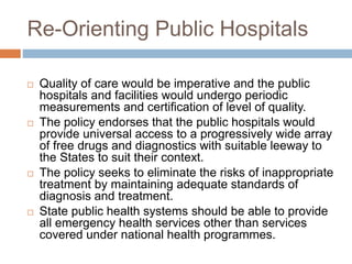 Re-Orienting Public Hospitals
 Quality of care would be imperative and the public
hospitals and facilities would undergo periodic
measurements and certification of level of quality.
 The policy endorses that the public hospitals would
provide universal access to a progressively wide array
of free drugs and diagnostics with suitable leeway to
the States to suit their context.
 The policy seeks to eliminate the risks of inappropriate
treatment by maintaining adequate standards of
diagnosis and treatment.
 State public health systems should be able to provide
all emergency health services other than services
covered under national health programmes.
 