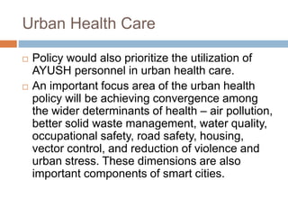 Urban Health Care
 Policy would also prioritize the utilization of
AYUSH personnel in urban health care.
 An important focus area of the urban health
policy will be achieving convergence among
the wider determinants of health – air pollution,
better solid waste management, water quality,
occupational safety, road safety, housing,
vector control, and reduction of violence and
urban stress. These dimensions are also
important components of smart cities.
 
