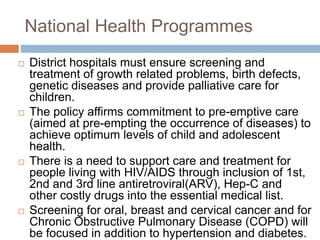 National Health Programmes
 District hospitals must ensure screening and
treatment of growth related problems, birth defects,
genetic diseases and provide palliative care for
children.
 The policy affirms commitment to pre-emptive care
(aimed at pre-empting the occurrence of diseases) to
achieve optimum levels of child and adolescent
health.
 There is a need to support care and treatment for
people living with HIV/AIDS through inclusion of 1st,
2nd and 3rd line antiretroviral(ARV), Hep-C and
other costly drugs into the essential medical list.
 Screening for oral, breast and cervical cancer and for
Chronic Obstructive Pulmonary Disease (COPD) will
be focused in addition to hypertension and diabetes.
 