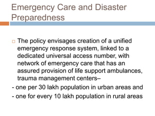 Emergency Care and Disaster
Preparedness
 The policy envisages creation of a unified
emergency response system, linked to a
dedicated universal access number, with
network of emergency care that has an
assured provision of life support ambulances,
trauma management centers–
- one per 30 lakh population in urban areas and
- one for every 10 lakh population in rural areas
 
