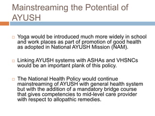 Mainstreaming the Potential of
AYUSH
 Yoga would be introduced much more widely in school
and work places as part of promotion of good health
as adopted in National AYUSH Mission (NAM).
 Linking AYUSH systems with ASHAs and VHSNCs
would be an important plank of this policy.
 The National Health Policy would continue
mainstreaming of AYUSH with general health system
but with the addition of a mandatory bridge course
that gives competencies to mid-level care provider
with respect to allopathic remedies.
 