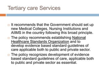 Tertiary care Services
 It recommends that the Government should set up
new Medical Colleges, Nursing Institutions and
AIIMS in the country following this broad principle.
 The policy recommends establishing National
Healthcare Standards Organization and to
develop evidence based standard guidelines of
care applicable both to public and private sector.
 The policy recognizes development of evidence
based standard guidelines of care, applicable both
to public and private sector as essential.
 