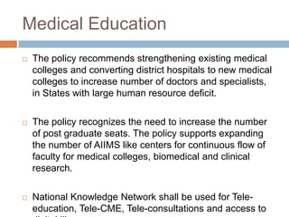 Medical Education
 The policy recommends strengthening existing medical
colleges and converting district hospitals to new medical
colleges to increase number of doctors and specialists,
in States with large human resource deficit.
 The policy recognizes the need to increase the number
of post graduate seats. The policy supports expanding
the number of AIIMS like centers for continuous flow of
faculty for medical colleges, biomedical and clinical
research.
 National Knowledge Network shall be used for Tele-
education, Tele-CME, Tele-consultations and access to
 