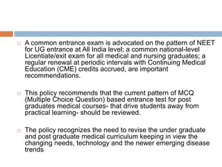  A common entrance exam is advocated on the pattern of NEET
for UG entrance at All India level; a common national-level
Licentiate/exit exam for all medical and nursing graduates; a
regular renewal at periodic intervals with Continuing Medical
Education (CME) credits accrued, are important
recommendations.
 This policy recommends that the current pattern of MCQ
(Multiple Choice Question) based entrance test for post
graduates medical courses- that drive students away from
practical learning- should be reviewed.
 The policy recognizes the need to revise the under graduate
and post graduate medical curriculum keeping in view the
changing needs, technology and the newer emerging disease
trends
 