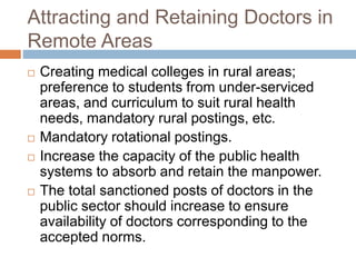 Attracting and Retaining Doctors in
Remote Areas
 Creating medical colleges in rural areas;
preference to students from under-serviced
areas, and curriculum to suit rural health
needs, mandatory rural postings, etc.
 Mandatory rotational postings.
 Increase the capacity of the public health
systems to absorb and retain the manpower.
 The total sanctioned posts of doctors in the
public sector should increase to ensure
availability of doctors corresponding to the
accepted norms.
 