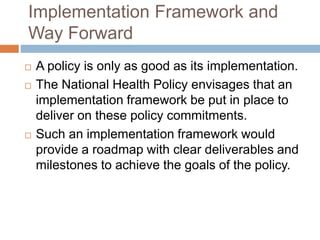 Implementation Framework and
Way Forward
 A policy is only as good as its implementation.
 The National Health Policy envisages that an
implementation framework be put in place to
deliver on these policy commitments.
 Such an implementation framework would
provide a roadmap with clear deliverables and
milestones to achieve the goals of the policy.
 